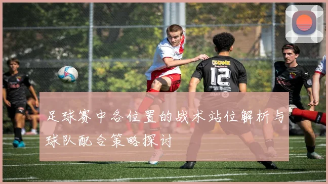 足球赛中各位置的战术站位解析与球队配合策略探讨