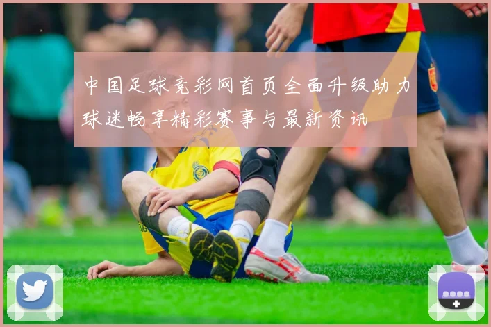 中国足球竞彩网首页全面升级助力球迷畅享精彩赛事与最新资讯