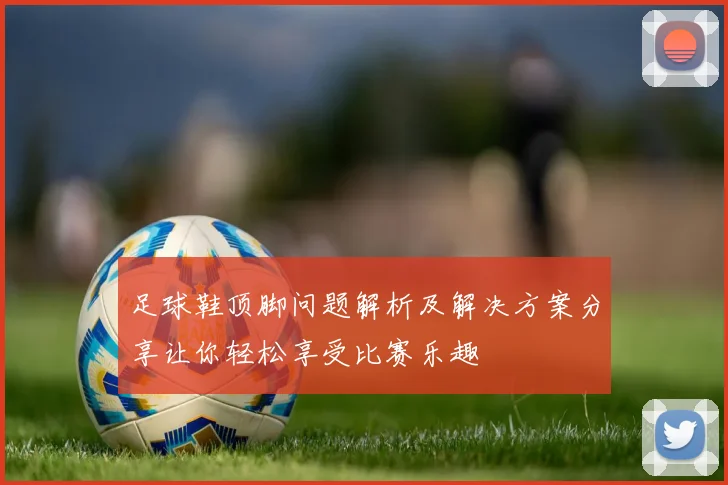 足球鞋顶脚问题解析及解决方案分享让你轻松享受比赛乐趣