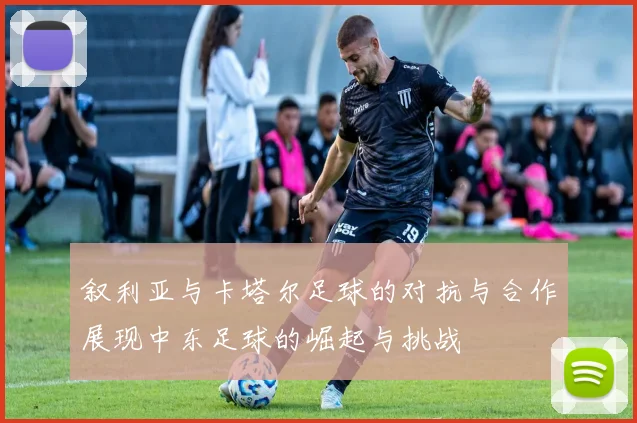 叙利亚与卡塔尔足球的对抗与合作展现中东足球的崛起与挑战