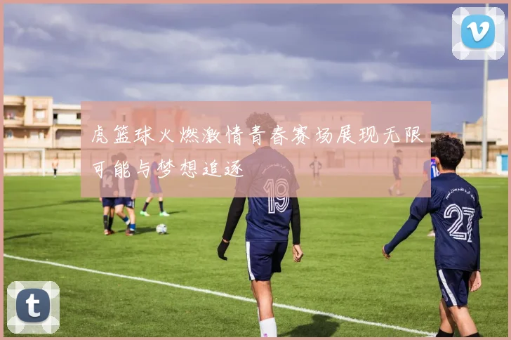 虎篮球火燃激情青春赛场展现无限可能与梦想追逐