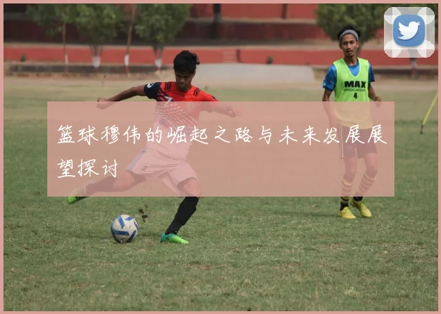 篮球穆伟的崛起之路与未来发展展望探讨