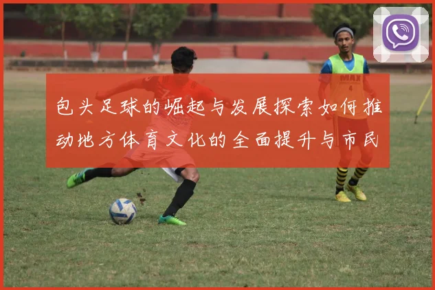 包头足球的崛起与发展探索如何推动地方体育文化的全面提升与市民参与度的增强