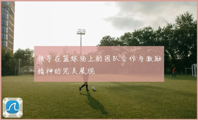 领导在篮球场上的团队合作与激励精神的完美展现