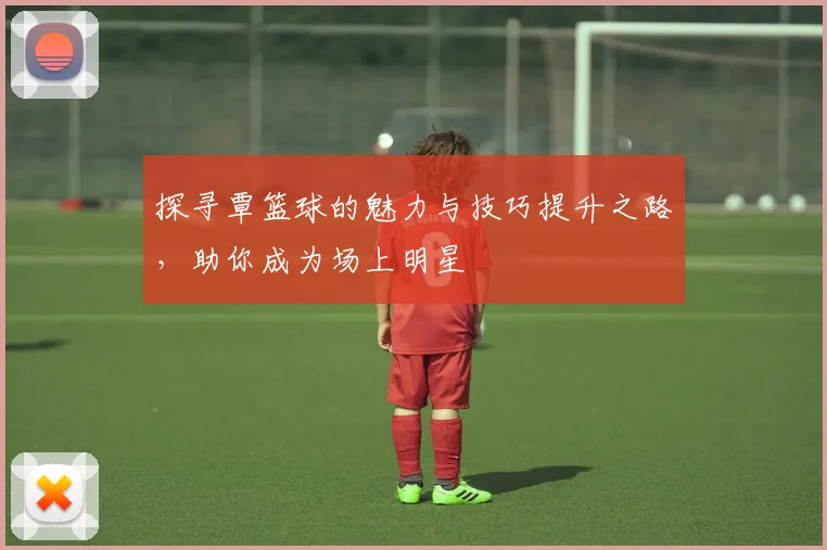 探寻覃篮球的魅力与技巧提升之路，助你成为场上明星