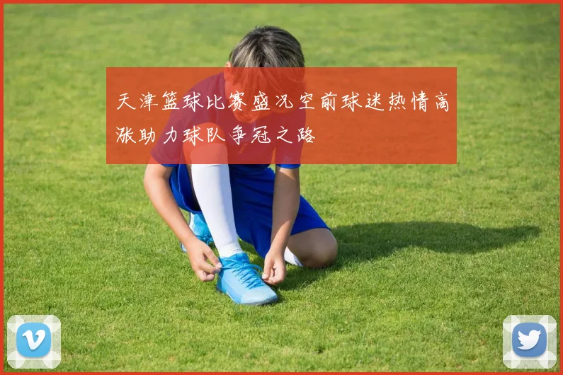 天津篮球比赛盛况空前球迷热情高涨助力球队争冠之路