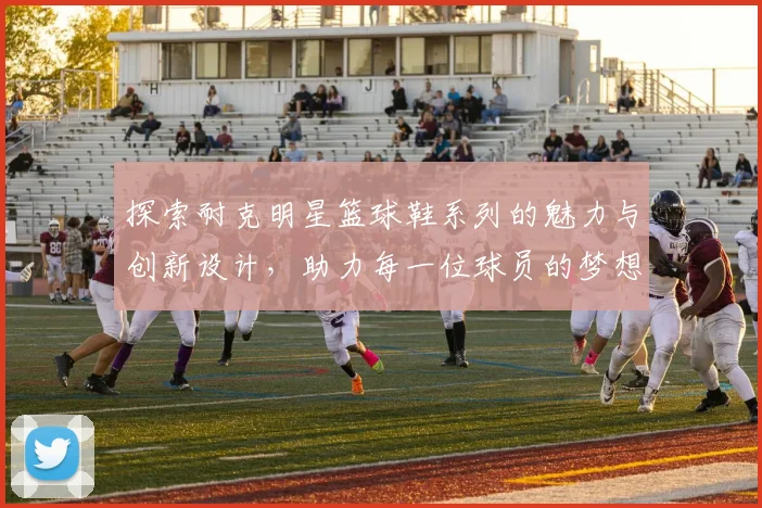 探索耐克明星篮球鞋系列的魅力与创新设计，助力每一位球员的梦想与激情