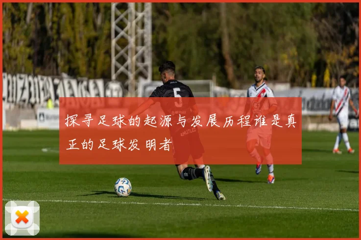 探寻足球的起源与发展历程谁是真正的足球发明者