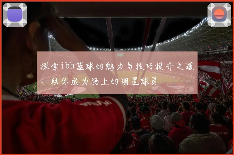 探索ibh篮球的魅力与技巧提升之道，助你成为场上的明星球员