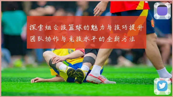 探索组合技篮球的魅力与技巧提升团队协作与竞技水平的全新方法