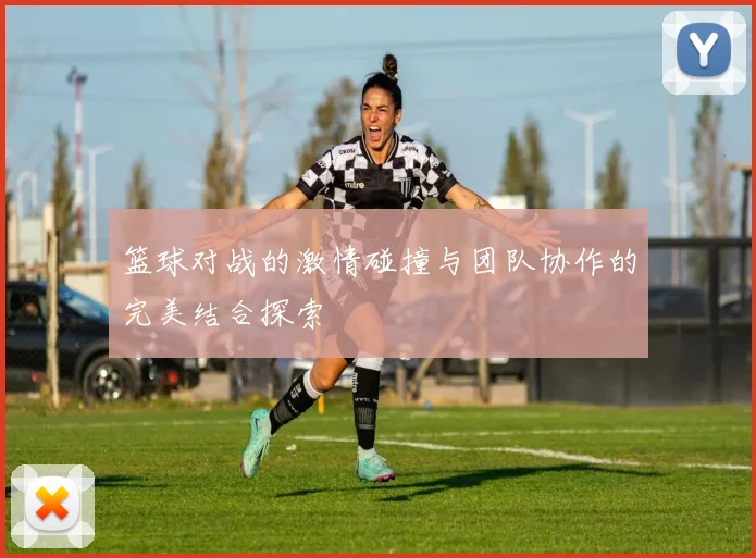 篮球对战的激情碰撞与团队协作的完美结合探索