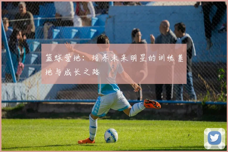 篮球营地:培养未来明星的训练基地与成长之路